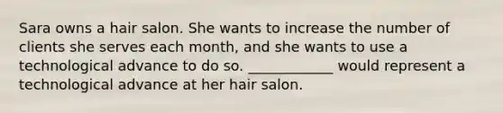 Sara owns a hair salon. She wants to increase the number of clients she serves each month, and she wants to use a technological advance to do so. ____________ would represent a technological advance at her hair salon.