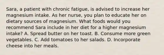 Sara, a patient with chronic fatigue, is advised to increase her magnesium intake. As her nurse, you plan to educate her on dietary sources of magnesium. What foods would you recommend Sara include in her diet for a higher magnesium intake? A. Spread butter on her toast. B. Consume more green vegetables. C. Add tomatoes to her salads. D. Incorporate cheese into her meals.