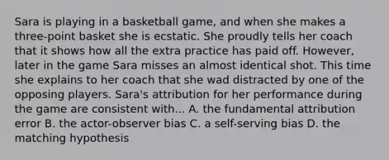 Sara is playing in a basketball game, and when she makes a three-point basket she is ecstatic. She proudly tells her coach that it shows how all the extra practice has paid off. However, later in the game Sara misses an almost identical shot. This time she explains to her coach that she wad distracted by one of the opposing players. Sara's attribution for her performance during the game are consistent with... A. the fundamental attribution error B. the actor-observer bias C. a self-serving bias D. the matching hypothesis