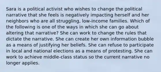 Sara is a political activist who wishes to change the political narrative that she feels is negatively impacting herself and her neighbors who are all struggling, low-income families. Which of the following is one of the ways in which she can go about altering that narrative? She can work to change the rules that dictate the narrative. She can create her own information bubble as a means of justifying her beliefs. She can refuse to participate in local and national elections as a means of protesting. She can work to achieve middle-class status so the current narrative no longer applies.