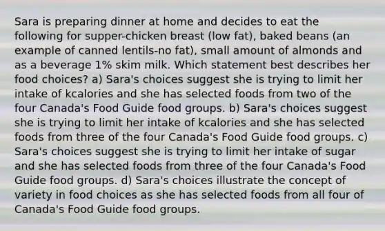 Sara is preparing dinner at home and decides to eat the following for supper-chicken breast (low fat), baked beans (an example of canned lentils-no fat), small amount of almonds and as a beverage 1% skim milk. Which statement best describes her food choices? a) Sara's choices suggest she is trying to limit her intake of kcalories and she has selected foods from two of the four Canada's Food Guide food groups. b) Sara's choices suggest she is trying to limit her intake of kcalories and she has selected foods from three of the four Canada's Food Guide food groups. c) Sara's choices suggest she is trying to limit her intake of sugar and she has selected foods from three of the four Canada's Food Guide food groups. d) Sara's choices illustrate the concept of variety in food choices as she has selected foods from all four of Canada's Food Guide food groups.