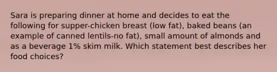 Sara is preparing dinner at home and decides to eat the following for supper-chicken breast (low fat), baked beans (an example of canned lentils-no fat), small amount of almonds and as a beverage 1% skim milk. Which statement best describes her food choices?