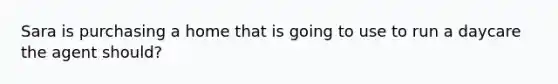 Sara is purchasing a home that is going to use to run a daycare the agent should?