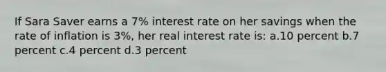 If Sara Saver earns a 7% interest rate on her savings when the rate of inflation is 3%, her real interest rate is: a.10 percent b.7 percent c.4 percent d.3 percent