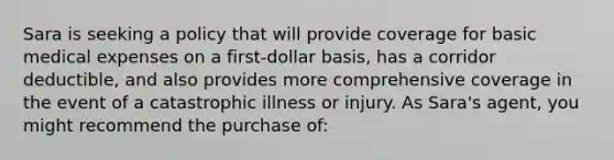 Sara is seeking a policy that will provide coverage for basic medical expenses on a first-dollar basis, has a corridor deductible, and also provides more comprehensive coverage in the event of a catastrophic illness or injury. As Sara's agent, you might recommend the purchase of: