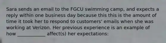 Sara sends an email to the FGCU swimming camp, and expects a reply within one business day because this this is the amount of time it took her to respond to customers' emails when she was working at Verizon. Her previous experience is an example of how ____________ affect(s) her expectations: