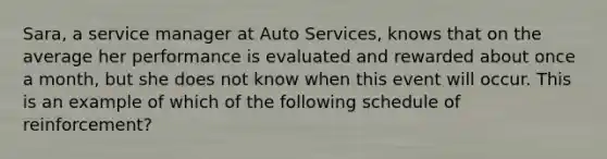 Sara, a service manager at Auto Services, knows that on the average her performance is evaluated and rewarded about once a month, but she does not know when this event will occur. This is an example of which of the following schedule of reinforcement?