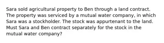 Sara sold agricultural property to Ben through a land contract. The property was serviced by a mutual water company, in which Sara was a stockholder. The stock was appurtenant to the land. Must Sara and Ben contract separately for the stock in the mutual water company?