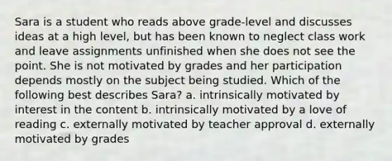 Sara is a student who reads above grade-level and discusses ideas at a high level, but has been known to neglect class work and leave assignments unfinished when she does not see the point. She is not motivated by grades and her participation depends mostly on the subject being studied. Which of the following best describes Sara? a. intrinsically motivated by interest in the content b. intrinsically motivated by a love of reading c. externally motivated by teacher approval d. externally motivated by grades