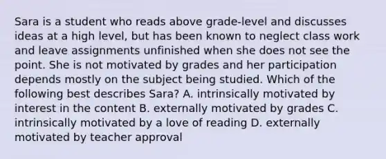 Sara is a student who reads above grade-level and discusses ideas at a high level, but has been known to neglect class work and leave assignments unfinished when she does not see the point. She is not motivated by grades and her participation depends mostly on the subject being studied. Which of the following best describes Sara? A. intrinsically motivated by interest in the content B. externally motivated by grades C. intrinsically motivated by a love of reading D. externally motivated by teacher approval