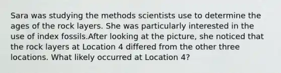 Sara was studying the methods scientists use to determine the ages of the rock layers. She was particularly interested in the use of index fossils.After looking at the picture, she noticed that the rock layers at Location 4 differed from the other three locations. What likely occurred at Location 4?