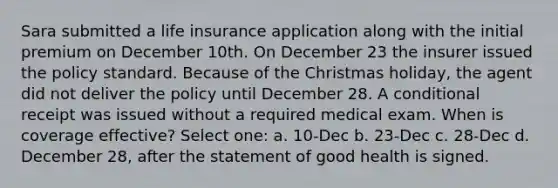 Sara submitted a life insurance application along with the initial premium on December 10th. On December 23 the insurer issued the policy standard. Because of the Christmas holiday, the agent did not deliver the policy until December 28. A conditional receipt was issued without a required medical exam. When is coverage effective? Select one: a. 10-Dec b. 23-Dec c. 28-Dec d. December 28, after the statement of good health is signed.