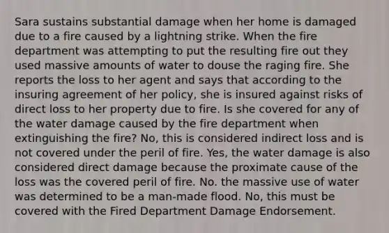 Sara sustains substantial damage when her home is damaged due to a fire caused by a lightning strike. When the fire department was attempting to put the resulting fire out they used massive amounts of water to douse the raging fire. She reports the loss to her agent and says that according to the insuring agreement of her policy, she is insured against risks of direct loss to her property due to fire. Is she covered for any of the water damage caused by the fire department when extinguishing the fire? No, this is considered indirect loss and is not covered under the peril of fire. Yes, the water damage is also considered direct damage because the proximate cause of the loss was the covered peril of fire. No. the massive use of water was determined to be a man-made flood. No, this must be covered with the Fired Department Damage Endorsement.