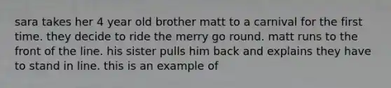 sara takes her 4 year old brother matt to a carnival for the first time. they decide to ride the merry go round. matt runs to the front of the line. his sister pulls him back and explains they have to stand in line. this is an example of