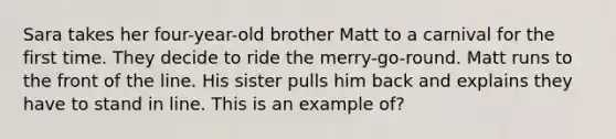 Sara takes her four-year-old brother Matt to a carnival for the first time. They decide to ride the merry-go-round. Matt runs to the front of the line. His sister pulls him back and explains they have to stand in line. This is an example of?