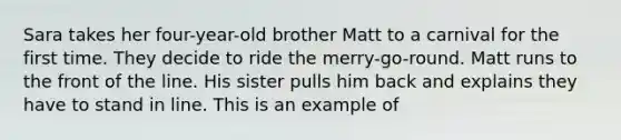 Sara takes her four-year-old brother Matt to a carnival for the first time. They decide to ride the merry-go-round. Matt runs to the front of the line. His sister pulls him back and explains they have to stand in line. This is an example of