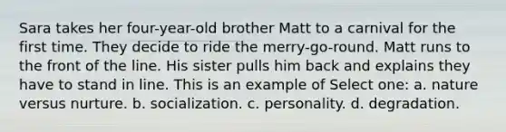 Sara takes her four-year-old brother Matt to a carnival for the first time. They decide to ride the merry-go-round. Matt runs to the front of the line. His sister pulls him back and explains they have to stand in line. This is an example of Select one: a. <a href='https://www.questionai.com/knowledge/kACvhLaInn-nature-versus-nurture' class='anchor-knowledge'>nature versus nurture</a>. b. socialization. c. personality. d. degradation.