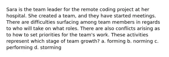 Sara is the team leader for the remote coding project at her hospital. She created a team, and they have started meetings. There are difficulties surfacing among team members in regards to who will take on what roles. There are also conflicts arising as to how to set priorities for the team's work. These activities represent which stage of team growth? a. forming b. norming c. performing d. storming