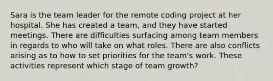 Sara is the team leader for the remote coding project at her hospital. She has created a team, and they have started meetings. There are difficulties surfacing among team members in regards to who will take on what roles. There are also conflicts arising as to how to set priorities for the team's work. These activities represent which stage of team growth?