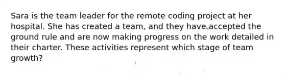 Sara is the team leader for the remote coding project at her hospital. She has created a team, and they have accepted the ground rule and are now making progress on the work detailed in their charter. These activities represent which stage of team growth?