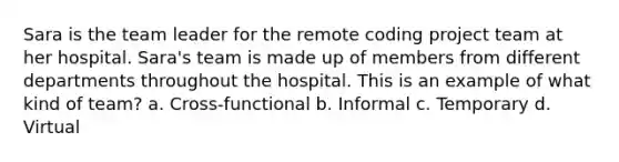 Sara is the team leader for the remote coding project team at her hospital. Sara's team is made up of members from different departments throughout the hospital. This is an example of what kind of team? a. Cross-functional b. Informal c. Temporary d. Virtual