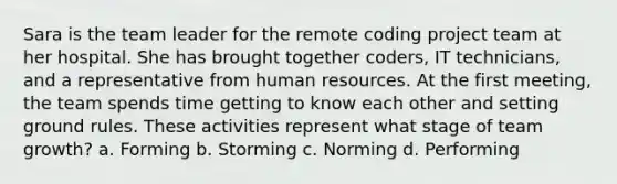 Sara is the team leader for the remote coding project team at her hospital. She has brought together coders, IT technicians, and a representative from human resources. At the first meeting, the team spends time getting to know each other and setting ground rules. These activities represent what stage of team growth? a. Forming b. Storming c. Norming d. Performing