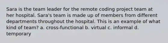 Sara is the team leader for the remote coding project team at her hospital. Sara's team is made up of members from different departments throughout the hospital. This is an example of what kind of team? a. cross-functional b. virtual c. informal d. temporary