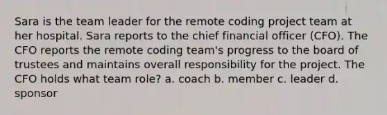 Sara is the team leader for the remote coding project team at her hospital. Sara reports to the chief financial officer (CFO). The CFO reports the remote coding team's progress to the board of trustees and maintains overall responsibility for the project. The CFO holds what team role? a. coach b. member c. leader d. sponsor