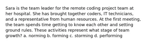 Sara is the team leader for the remote coding project team at her hospital. She has brought together coders, IT technicians, and a representative from human resources. At the first meeting, the team spends time getting to know each other and setting ground rules. These activities represent what stage of team growth? a. norming b. forming c. storming d. performing