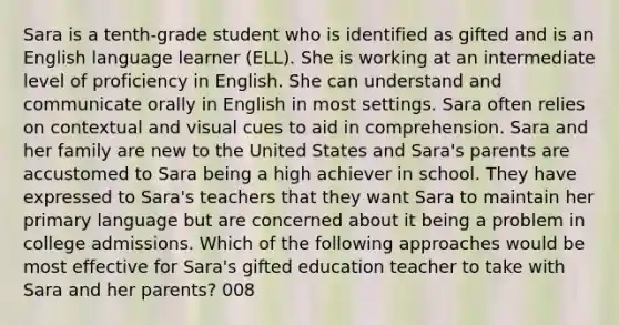 Sara is a tenth-grade student who is identified as gifted and is an English language learner (ELL). She is working at an intermediate level of proficiency in English. She can understand and communicate orally in English in most settings. Sara often relies on contextual and visual cues to aid in comprehension. Sara and her family are new to the United States and Sara's parents are accustomed to Sara being a high achiever in school. They have expressed to Sara's teachers that they want Sara to maintain her primary language but are concerned about it being a problem in college admissions. Which of the following approaches would be most effective for Sara's gifted education teacher to take with Sara and her parents? 008