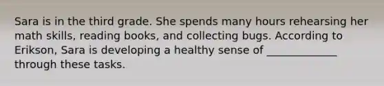 Sara is in the third grade. She spends many hours rehearsing her math skills, reading books, and collecting bugs. According to Erikson, Sara is developing a healthy sense of _____________ through these tasks.