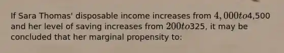 If Sara Thomas' disposable income increases from 4,000 to4,500 and her level of saving increases from 200 to325, it may be concluded that her marginal propensity to: