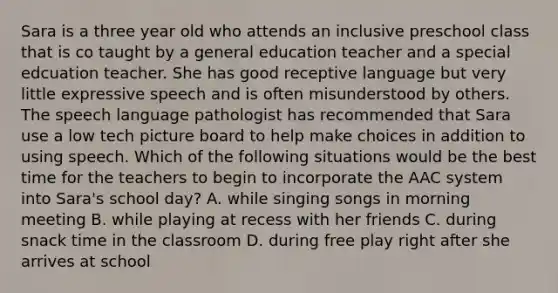 Sara is a three year old who attends an inclusive preschool class that is co taught by a general education teacher and a special edcuation teacher. She has good receptive language but very little expressive speech and is often misunderstood by others. The speech language pathologist has recommended that Sara use a low tech picture board to help make choices in addition to using speech. Which of the following situations would be the best time for the teachers to begin to incorporate the AAC system into Sara's school day? A. while singing songs in morning meeting B. while playing at recess with her friends C. during snack time in the classroom D. during free play right after she arrives at school