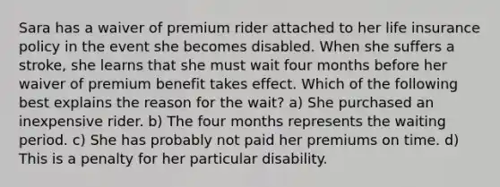 Sara has a waiver of premium rider attached to her life insurance policy in the event she becomes disabled. When she suffers a stroke, she learns that she must wait four months before her waiver of premium benefit takes effect. Which of the following best explains the reason for the wait? a) She purchased an inexpensive rider. b) The four months represents the waiting period. c) She has probably not paid her premiums on time. d) This is a penalty for her particular disability.