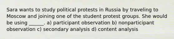 Sara wants to study political protests in Russia by traveling to Moscow and joining one of the student protest groups. She would be using ______. a) participant observation b) nonparticipant observation c) secondary analysis d) content analysis