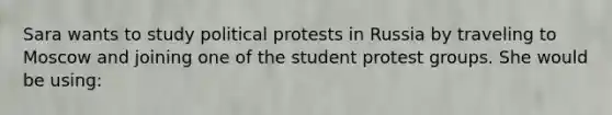 Sara wants to study political protests in Russia by traveling to Moscow and joining one of the student protest groups. She would be using: