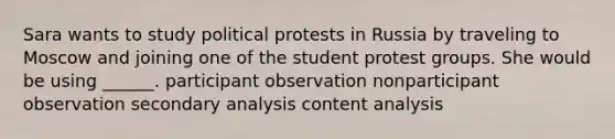 Sara wants to study political protests in Russia by traveling to Moscow and joining one of the student protest groups. She would be using ______. participant observation nonparticipant observation secondary analysis content analysis