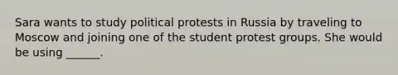 Sara wants to study political protests in Russia by traveling to Moscow and joining one of the student protest groups. She would be using ______.