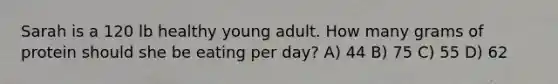 Sarah is a 120 lb healthy young adult. How many grams of protein should she be eating per day? A) 44 B) 75 C) 55 D) 62