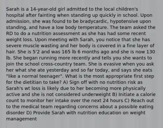 Sarah is a 14-year-old girl admitted to the local children's hospital after fainting when standing up quickly in school. Upon admission, she was found to be bradycardic, hypotensive upon standing, and have a low body temperature. The team asked the RD to do a nutrition assessment as she has had some recent weight loss. Upon meeting with Sarah, you notice that she has severe muscle wasting and her body is covered in a fine layer of hair. She is 5'2 and was 165 lb 6 months ago and she is now 130 lb. She began running more recently and tells you she wants to join the school cross-country team. She is evasive when you ask her what she ate yesterday and so far today, and says she eats "like a normal teenager". What is the most appropriate first step for the dietitian to take? A) Sign off with no nutrition risk as Sarah's wt loss is likely due to her becoming more physically active and she is not considered underweight B) Initiate a calorie count to monitor her intake over the next 24 hours C) Reach out to the medical team regarding concerns about a possible eating disorder D) Provide Sarah with nutrition education on weight management