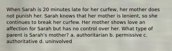 When Sarah is 20 minutes late for her curfew, her mother does not punish her. Sarah knows that her mother is lenient, so she continues to break her curfew. Her mother shows love an affection for Sarah but has no control over her. What type of parent is Sarah's mother? a. authoritarian b. permissive c. authoritative d. uninvolved