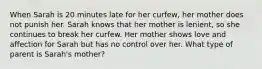 When Sarah is 20 minutes late for her curfew, her mother does not punish her. Sarah knows that her mother is lenient, so she continues to break her curfew. Her mother shows love and affection for Sarah but has no control over her. What type of parent is Sarah's mother?