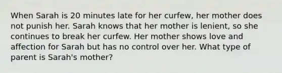 When Sarah is 20 minutes late for her curfew, her mother does not punish her. Sarah knows that her mother is lenient, so she continues to break her curfew. Her mother shows love and affection for Sarah but has no control over her. What type of parent is Sarah's mother?