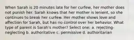 When Sarah is 20 minutes late for her curfew, her mother does not punish her. Sarah knows that her mother is lenient, so she continues to break her curfew. Her mother shows love and affection for Sarah, but has no control over her behavior. What type of parent is Sarah's mother? Select one: a. rejecting-neglecting b. authoritative c. permissive d. authoritarian