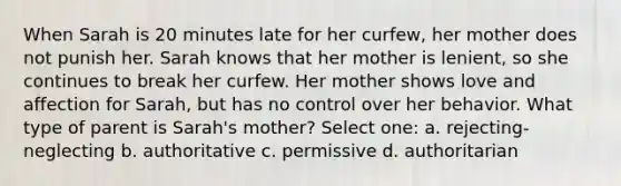 When Sarah is 20 minutes late for her curfew, her mother does not punish her. Sarah knows that her mother is lenient, so she continues to break her curfew. Her mother shows love and affection for Sarah, but has no control over her behavior. What type of parent is Sarah's mother? Select one: a. rejecting-neglecting b. authoritative c. permissive d. authoritarian