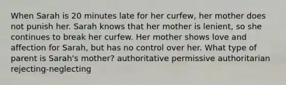 When Sarah is 20 minutes late for her curfew, her mother does not punish her. Sarah knows that her mother is lenient, so she continues to break her curfew. Her mother shows love and affection for Sarah, but has no control over her. What type of parent is Sarah's mother? authoritative permissive authoritarian rejecting-neglecting