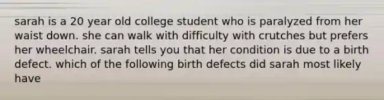 sarah is a 20 year old college student who is paralyzed from her waist down. she can walk with difficulty with crutches but prefers her wheelchair. sarah tells you that her condition is due to a birth defect. which of the following birth defects did sarah most likely have