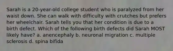 Sarah is a 20-year-old college student who is paralyzed from her waist down. She can walk with difficulty with crutches but prefers her wheelchair. Sarah tells you that her condition is due to a birth defect. Which of the following birth defects did Sarah MOST likely have? a. anencephaly b. neuronal migration c. multiple sclerosis d. spina bifida