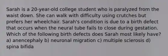 Sarah is a 20-year-old college student who is paralyzed from the waist down. She can walk with difficulty using crutches but prefers her wheelchair. Sarah's condition is due to a birth defect that occurs when the neural tube fails to close during gestation. Which of the following birth defects does Sarah most likely have? a) anencephaly b) neuronal migration c) multiple sclerosis d) spina bifida