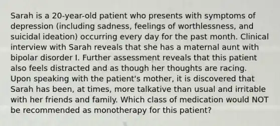 Sarah is a 20-year-old patient who presents with symptoms of depression (including sadness, feelings of worthlessness, and suicidal ideation) occurring every day for the past month. Clinical interview with Sarah reveals that she has a maternal aunt with bipolar disorder I. Further assessment reveals that this patient also feels distracted and as though her thoughts are racing. Upon speaking with the patient's mother, it is discovered that Sarah has been, at times, more talkative than usual and irritable with her friends and family. Which class of medication would NOT be recommended as monotherapy for this patient?